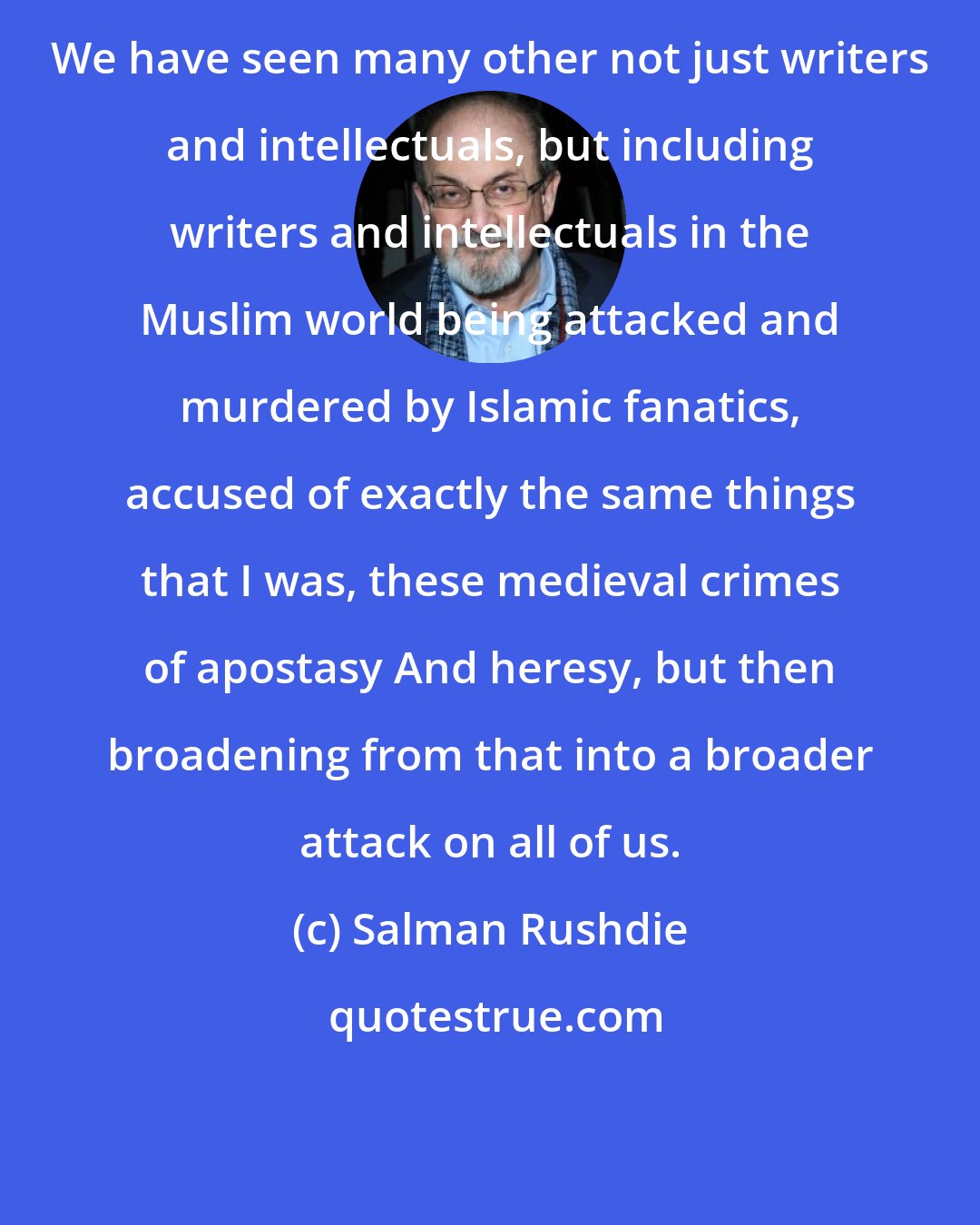 Salman Rushdie: We have seen many other not just writers and intellectuals, but including writers and intellectuals in the Muslim world being attacked and murdered by Islamic fanatics, accused of exactly the same things that I was, these medieval crimes of apostasy And heresy, but then broadening from that into a broader attack on all of us.