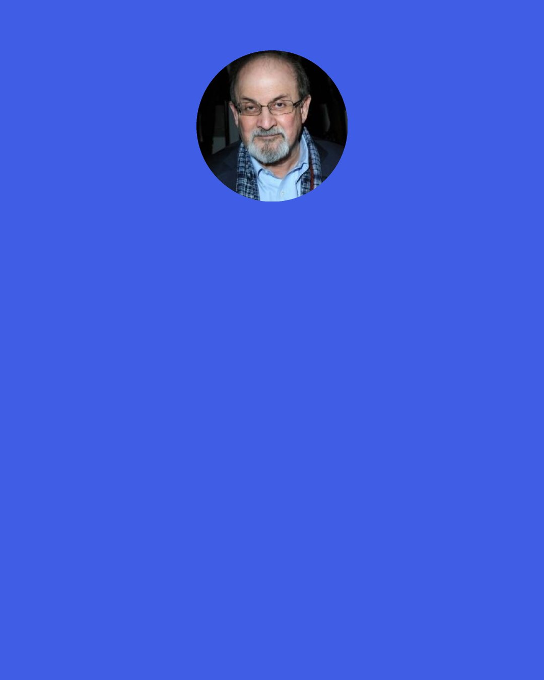 Salman Rushdie: What kind of idea are you? Are you the kind that compromises, does deals, accomodates itself to society, aims to find a niche, to survive; or are you the cussed, bloody-minded, ramrod-backed type of damnfool notion that would rather break than sway with the breeze? – The kind that will almost certainly, ninety-nine times out of hundred, be smashed to bits; but, the hundredth time, will change the world.