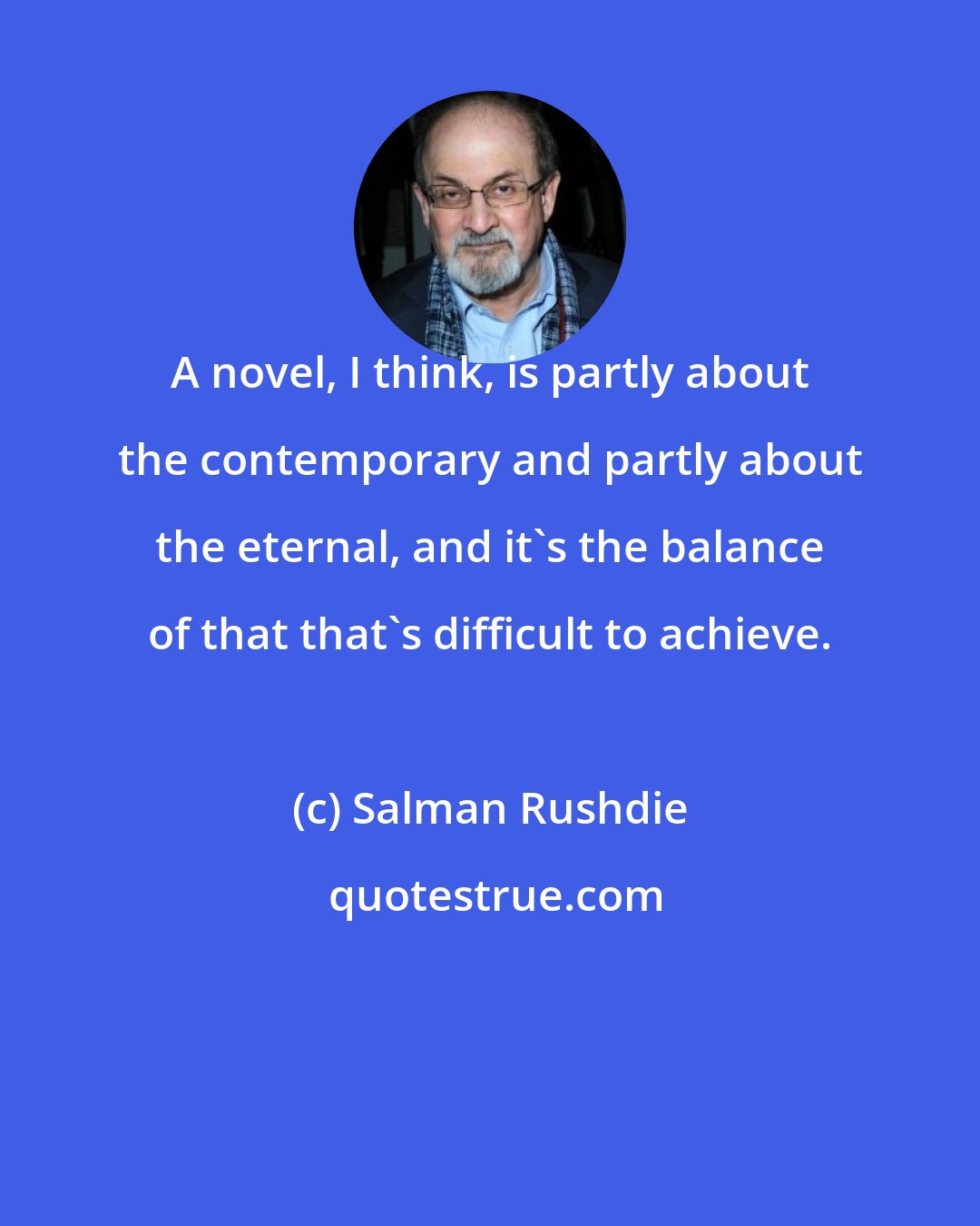 Salman Rushdie: A novel, I think, is partly about the contemporary and partly about the eternal, and it's the balance of that that's difficult to achieve.