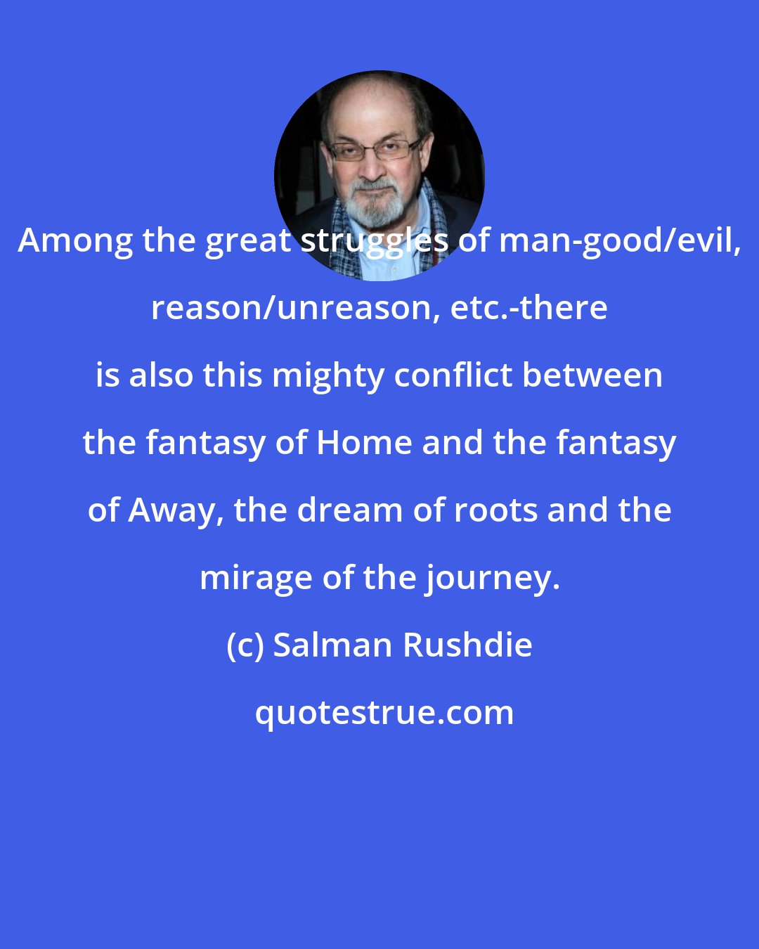 Salman Rushdie: Among the great struggles of man-good/evil, reason/unreason, etc.-there is also this mighty conflict between the fantasy of Home and the fantasy of Away, the dream of roots and the mirage of the journey.