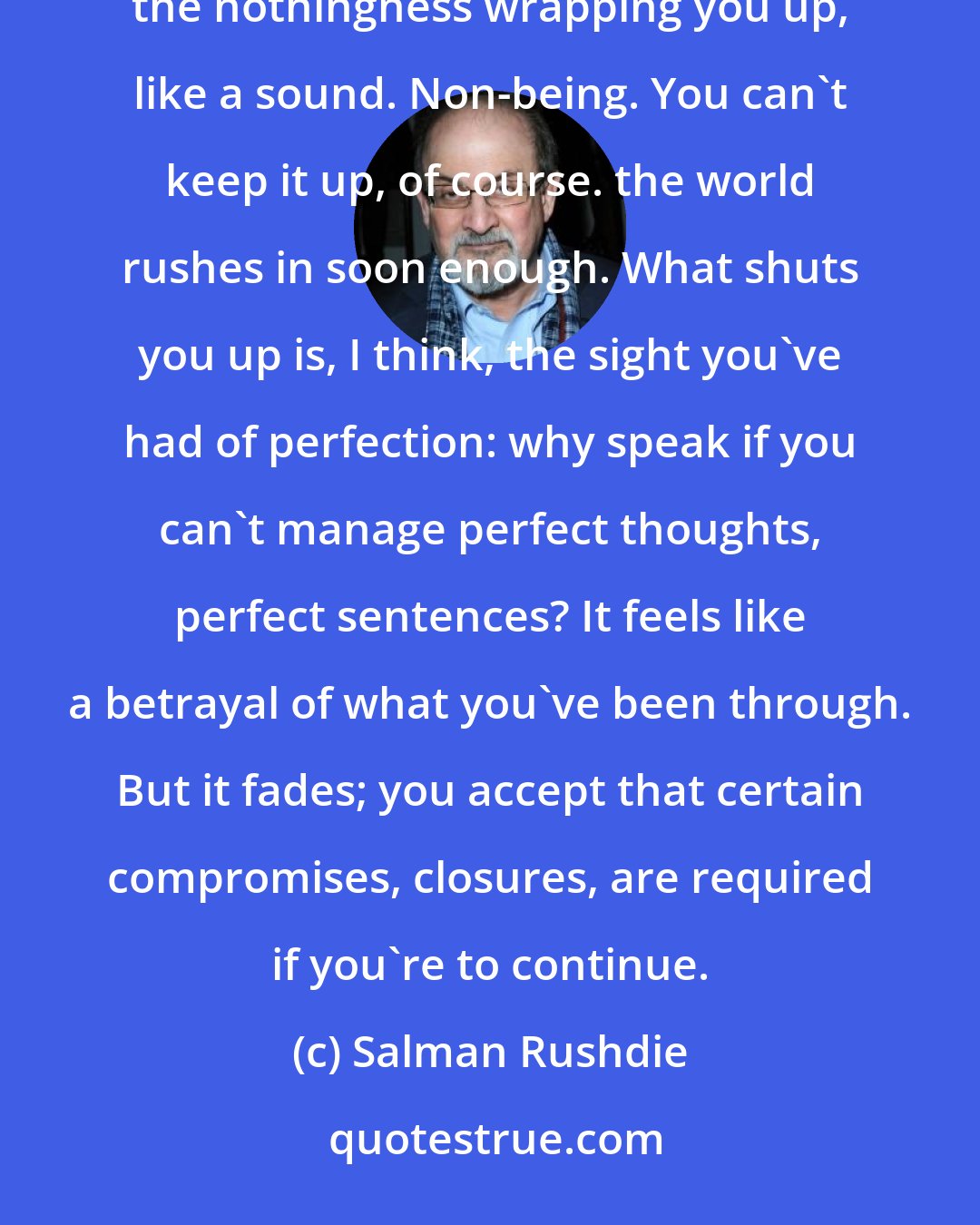 Salman Rushdie: Everest silences you...when you come down, nothing seems worth saying, nothing at all. You find the nothingness wrapping you up, like a sound. Non-being. You can't keep it up, of course. the world rushes in soon enough. What shuts you up is, I think, the sight you've had of perfection: why speak if you can't manage perfect thoughts, perfect sentences? It feels like a betrayal of what you've been through. But it fades; you accept that certain compromises, closures, are required if you're to continue.