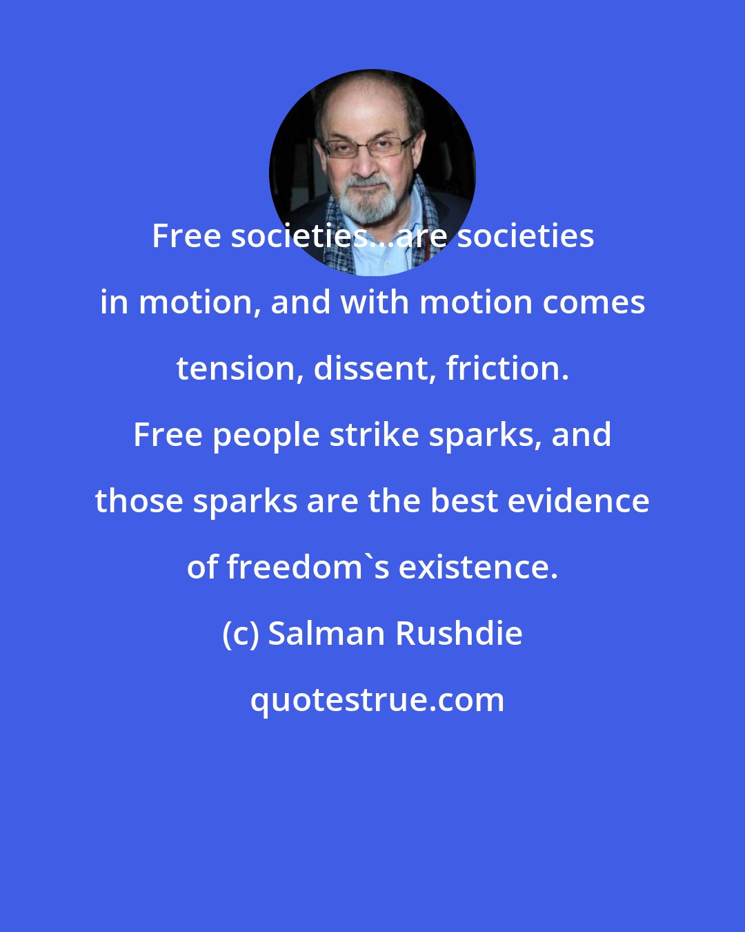 Salman Rushdie: Free societies...are societies in motion, and with motion comes tension, dissent, friction. Free people strike sparks, and those sparks are the best evidence of freedom's existence.