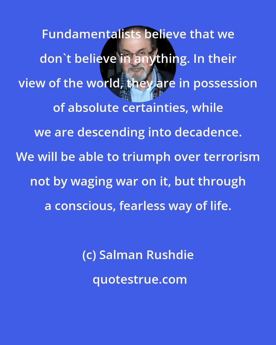 Salman Rushdie: Fundamentalists believe that we don't believe in anything. In their view of the world, they are in possession of absolute certainties, while we are descending into decadence. We will be able to triumph over terrorism not by waging war on it, but through a conscious, fearless way of life.