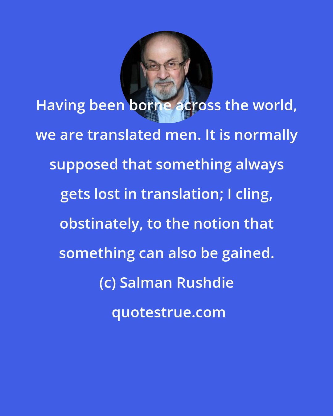 Salman Rushdie: Having been borne across the world, we are translated men. It is normally supposed that something always gets lost in translation; I cling, obstinately, to the notion that something can also be gained.