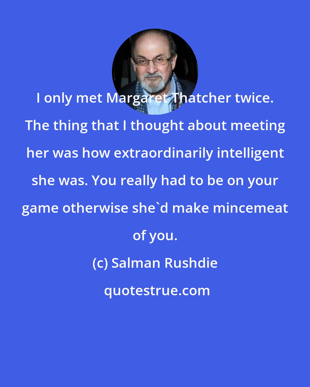 Salman Rushdie: I only met Margaret Thatcher twice. The thing that I thought about meeting her was how extraordinarily intelligent she was. You really had to be on your game otherwise she'd make mincemeat of you.