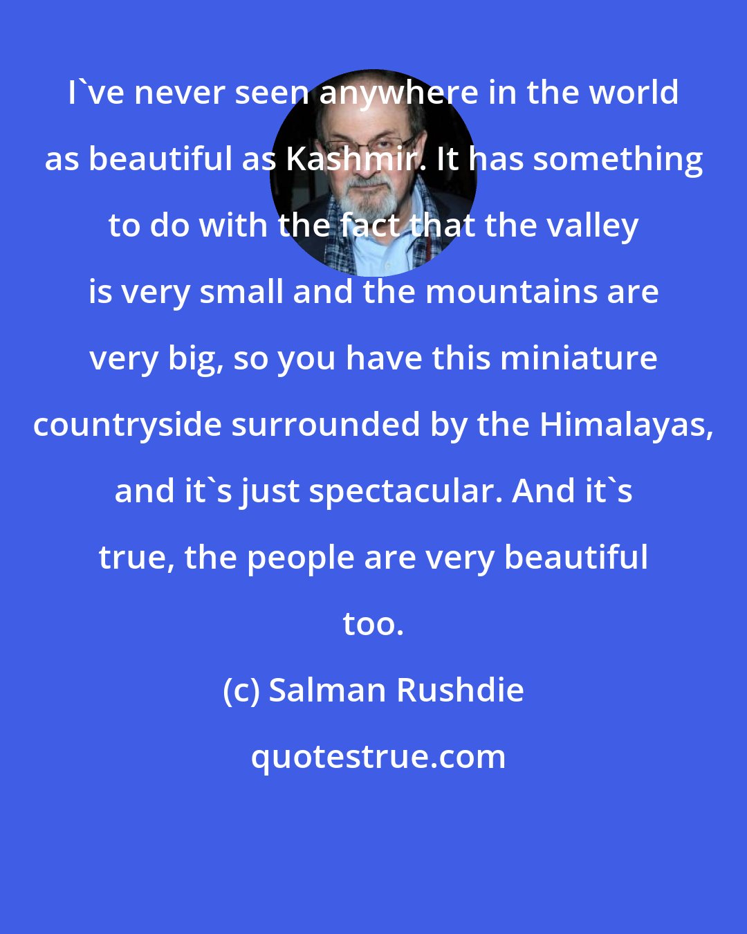 Salman Rushdie: I've never seen anywhere in the world as beautiful as Kashmir. It has something to do with the fact that the valley is very small and the mountains are very big, so you have this miniature countryside surrounded by the Himalayas, and it's just spectacular. And it's true, the people are very beautiful too.