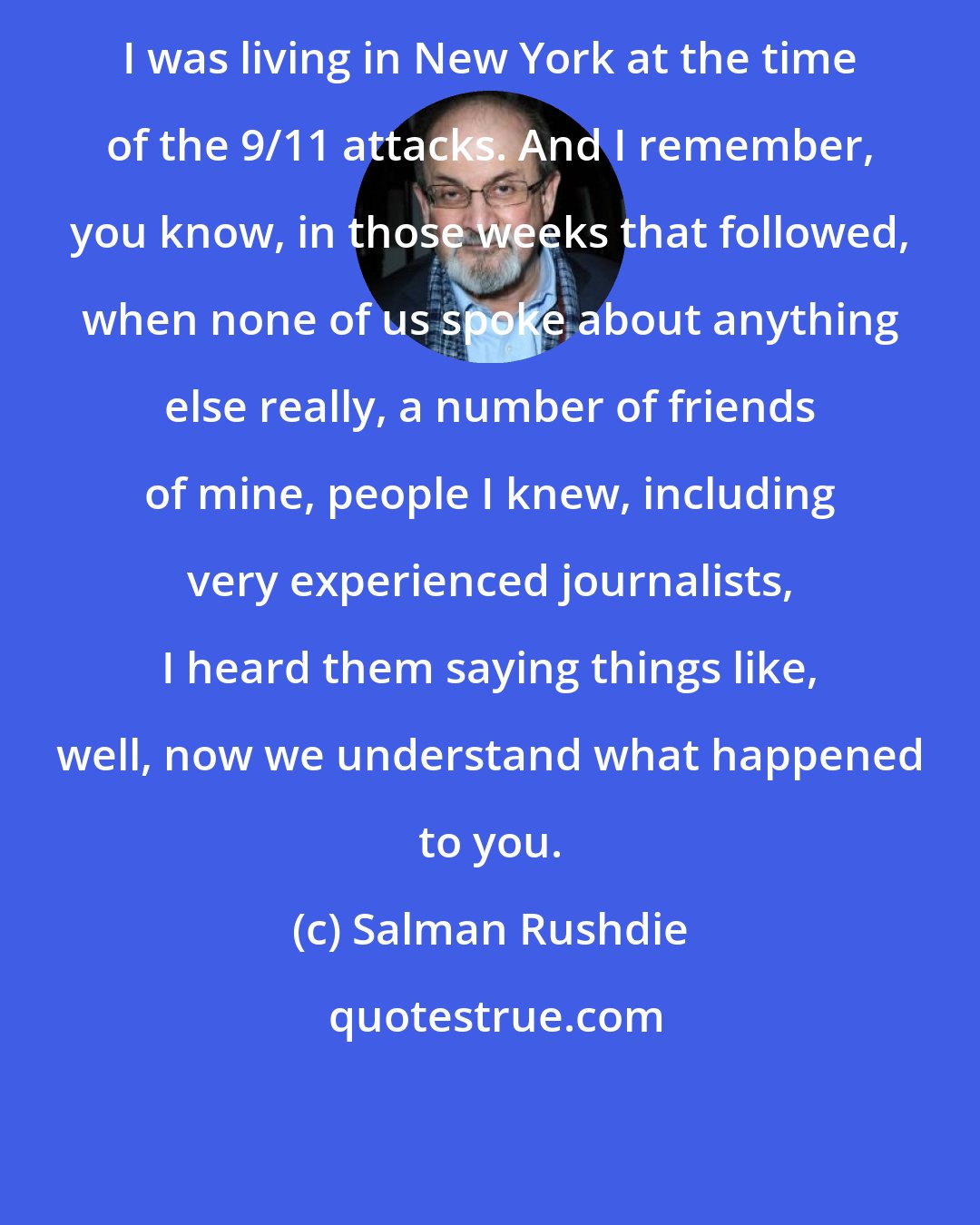 Salman Rushdie: I was living in New York at the time of the 9/11 attacks. And I remember, you know, in those weeks that followed, when none of us spoke about anything else really, a number of friends of mine, people I knew, including very experienced journalists, I heard them saying things like, well, now we understand what happened to you.