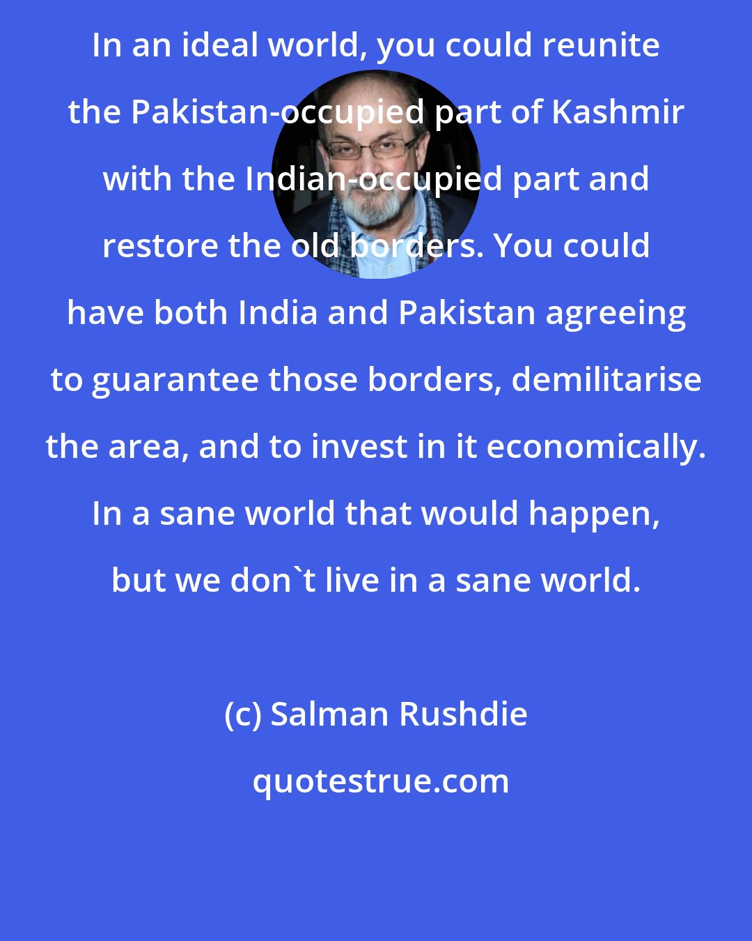 Salman Rushdie: In an ideal world, you could reunite the Pakistan-occupied part of Kashmir with the Indian-occupied part and restore the old borders. You could have both India and Pakistan agreeing to guarantee those borders, demilitarise the area, and to invest in it economically. In a sane world that would happen, but we don't live in a sane world.