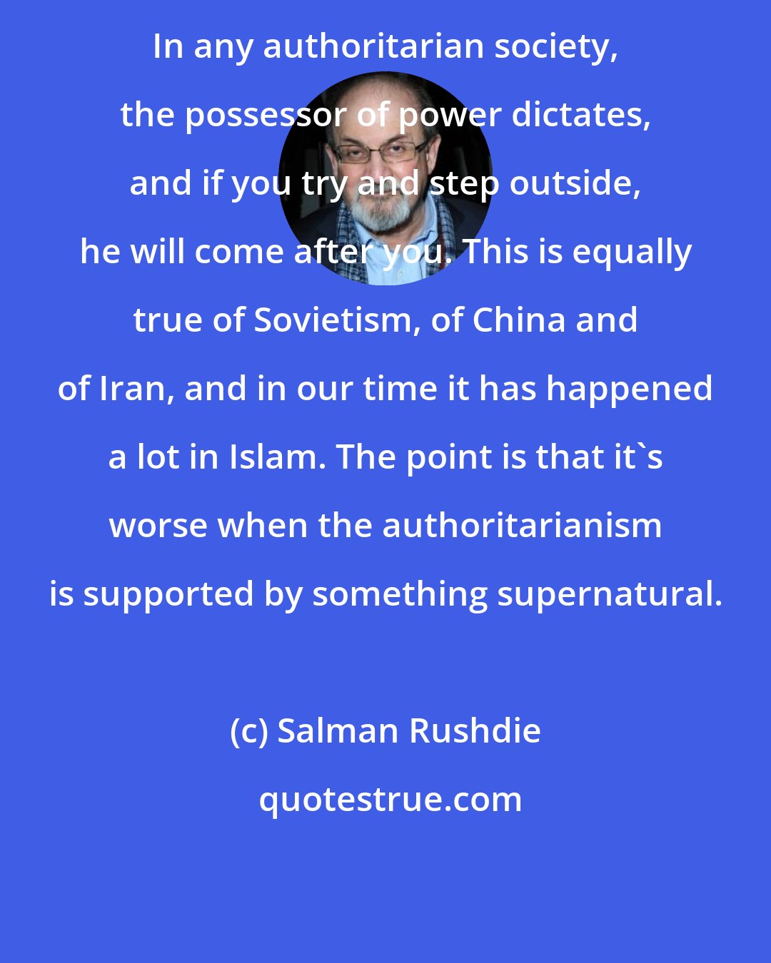 Salman Rushdie: In any authoritarian society, the possessor of power dictates, and if you try and step outside, he will come after you. This is equally true of Sovietism, of China and of Iran, and in our time it has happened a lot in Islam. The point is that it's worse when the authoritarianism is supported by something supernatural.