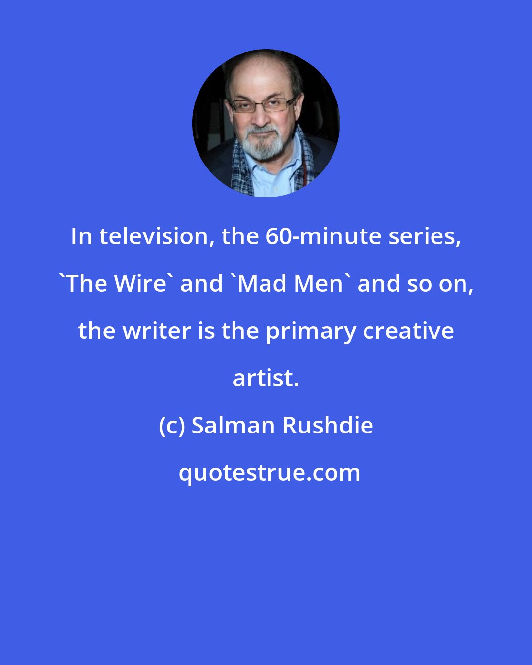 Salman Rushdie: In television, the 60-minute series, 'The Wire' and 'Mad Men' and so on, the writer is the primary creative artist.