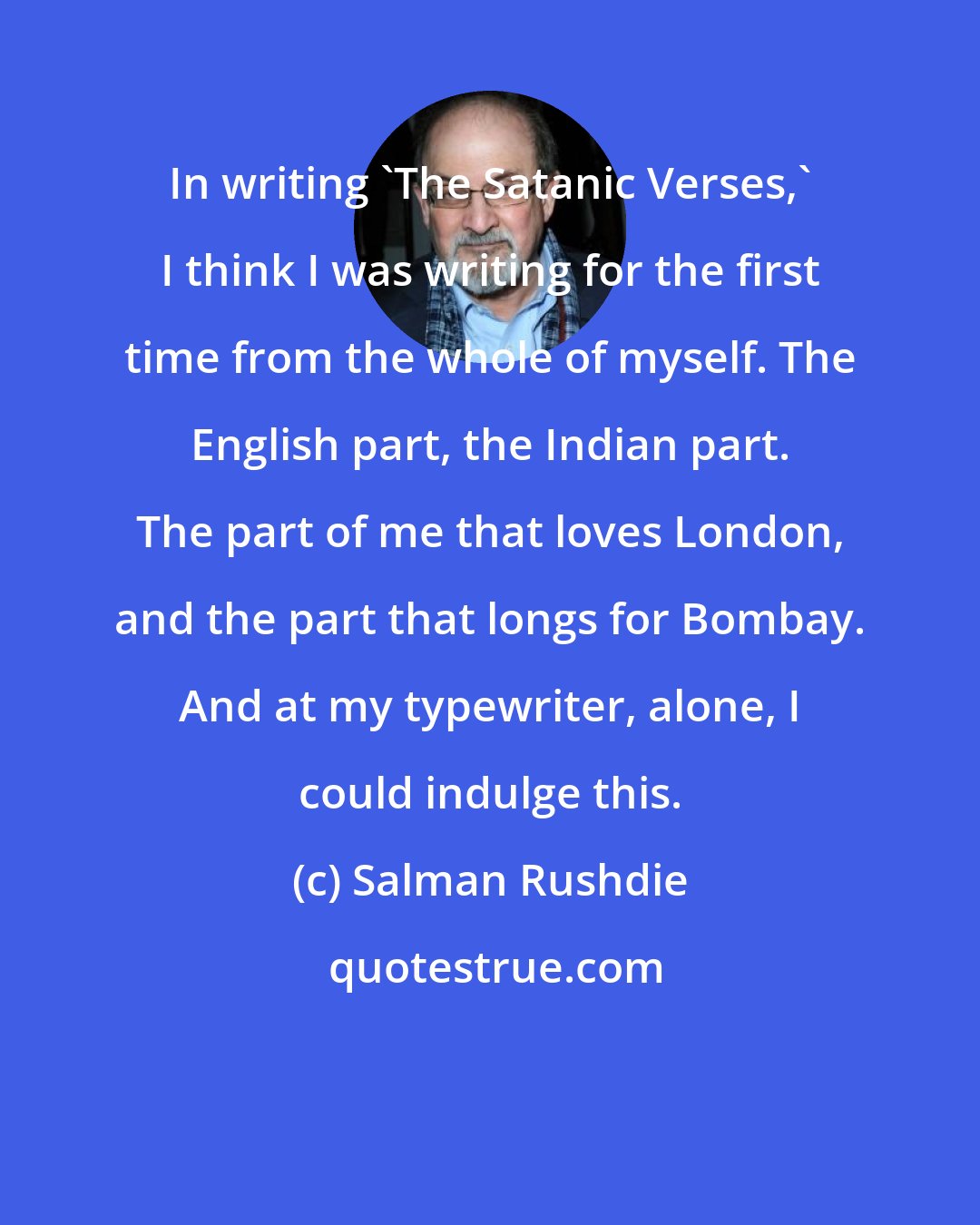 Salman Rushdie: In writing 'The Satanic Verses,' I think I was writing for the first time from the whole of myself. The English part, the Indian part. The part of me that loves London, and the part that longs for Bombay. And at my typewriter, alone, I could indulge this.