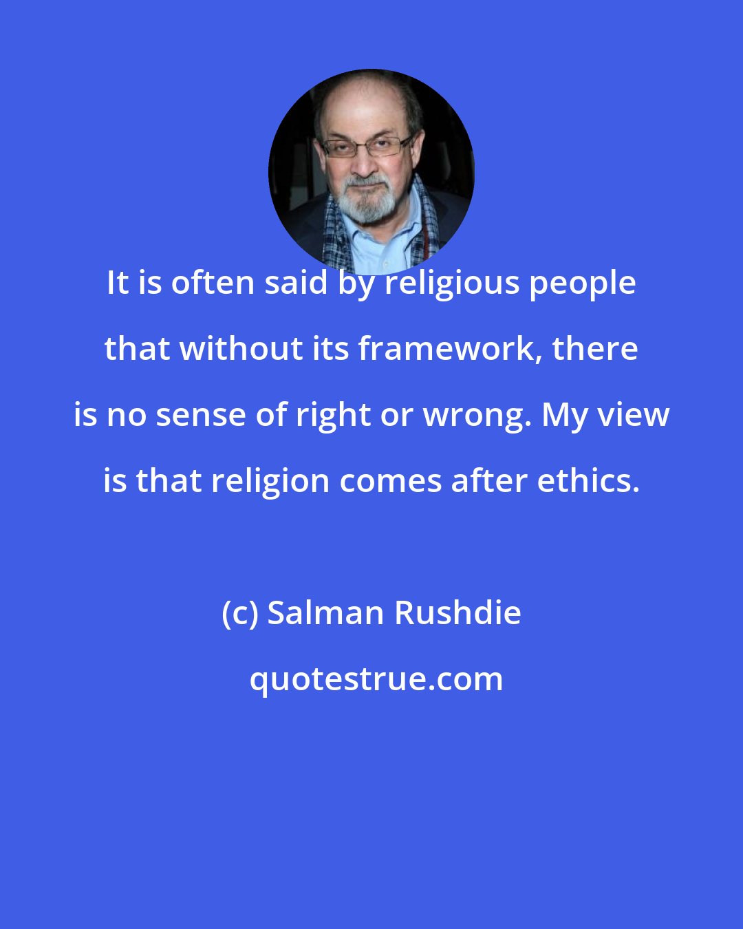 Salman Rushdie: It is often said by religious people that without its framework, there is no sense of right or wrong. My view is that religion comes after ethics.