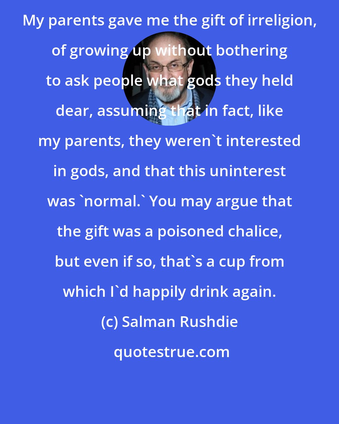 Salman Rushdie: My parents gave me the gift of irreligion, of growing up without bothering to ask people what gods they held dear, assuming that in fact, like my parents, they weren't interested in gods, and that this uninterest was 'normal.' You may argue that the gift was a poisoned chalice, but even if so, that's a cup from which I'd happily drink again.