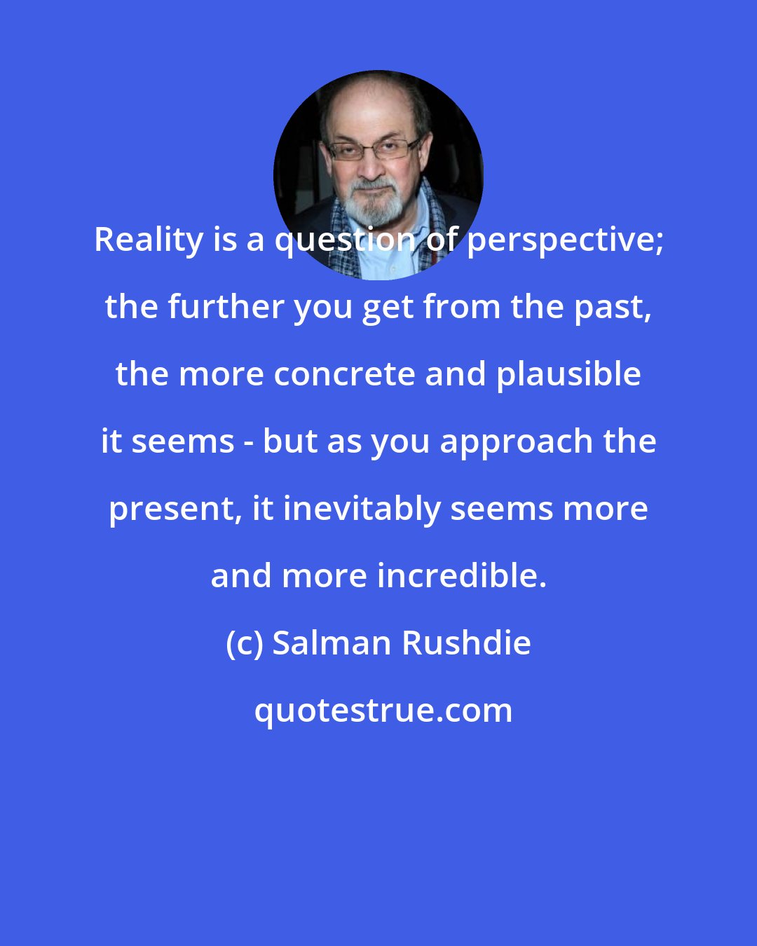 Salman Rushdie: Reality is a question of perspective; the further you get from the past, the more concrete and plausible it seems - but as you approach the present, it inevitably seems more and more incredible.