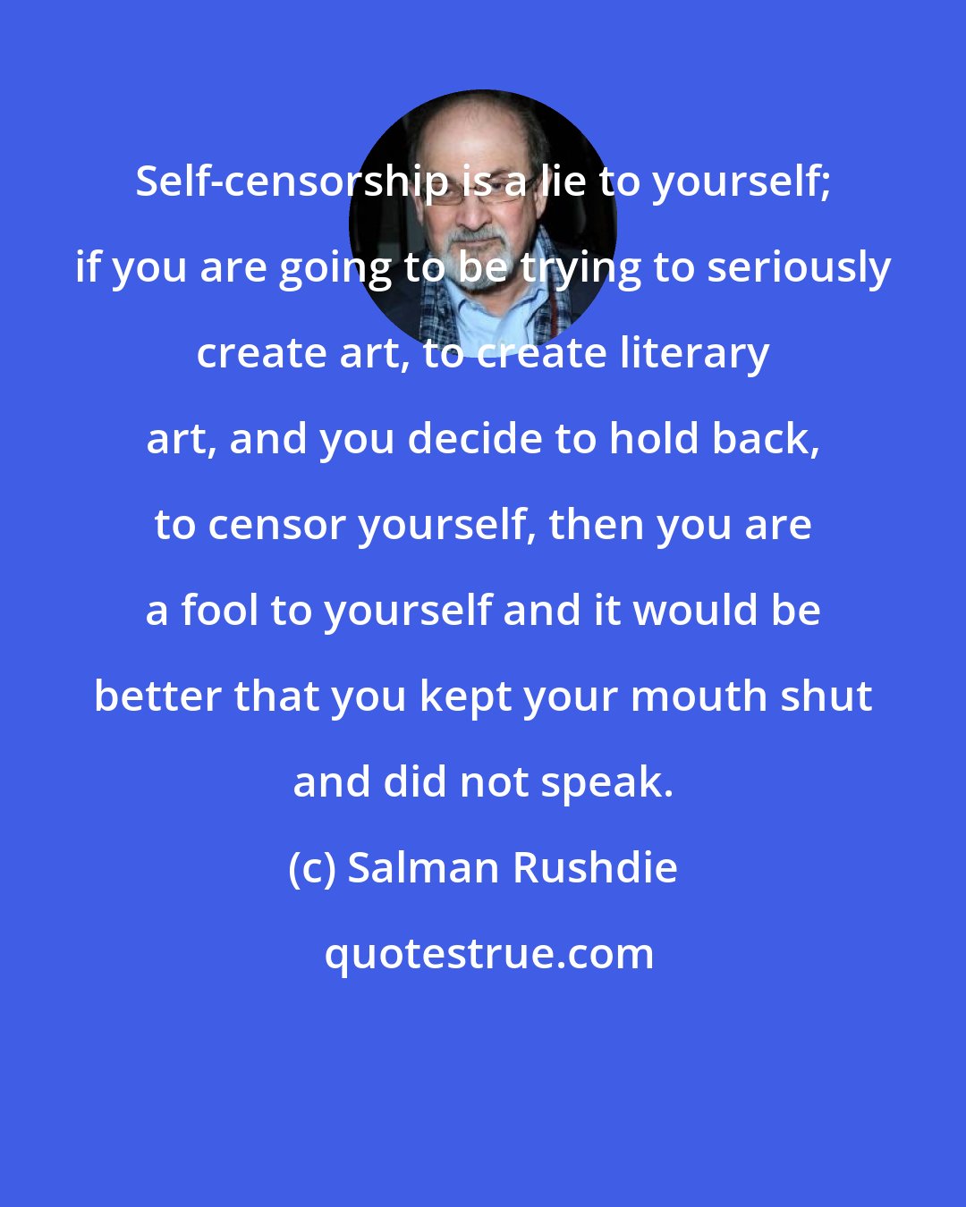 Salman Rushdie: Self-censorship is a lie to yourself; if you are going to be trying to seriously create art, to create literary art, and you decide to hold back, to censor yourself, then you are a fool to yourself and it would be better that you kept your mouth shut and did not speak.