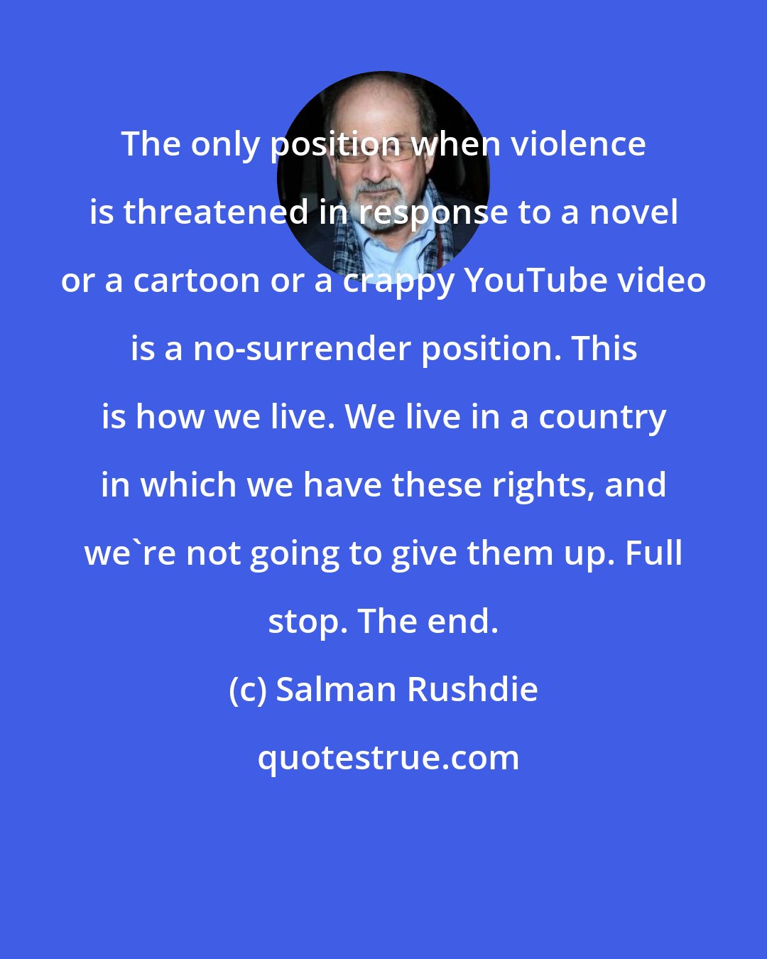 Salman Rushdie: The only position when violence is threatened in response to a novel or a cartoon or a crappy YouTube video is a no-surrender position. This is how we live. We live in a country in which we have these rights, and we're not going to give them up. Full stop. The end.