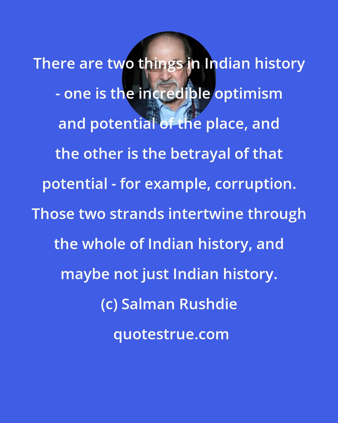 Salman Rushdie: There are two things in Indian history - one is the incredible optimism and potential of the place, and the other is the betrayal of that potential - for example, corruption. Those two strands intertwine through the whole of Indian history, and maybe not just Indian history.