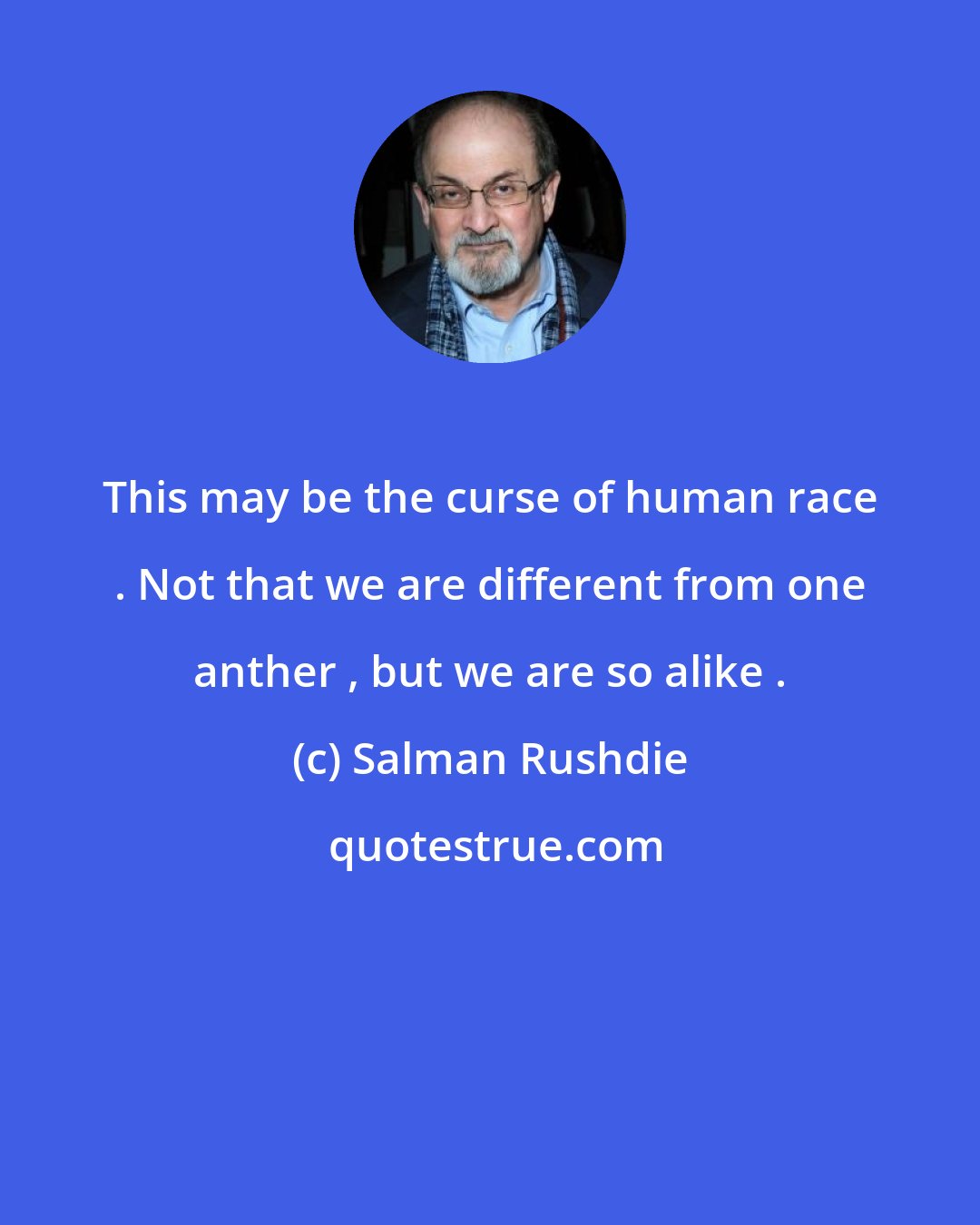 Salman Rushdie: This may be the curse of human race . Not that we are different from one anther , but we are so alike .