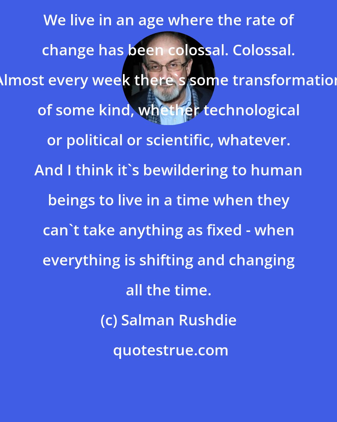 Salman Rushdie: We live in an age where the rate of change has been colossal. Colossal. Almost every week there's some transformation of some kind, whether technological or political or scientific, whatever. And I think it's bewildering to human beings to live in a time when they can't take anything as fixed - when everything is shifting and changing all the time.
