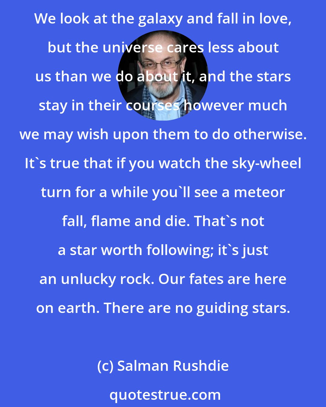 Salman Rushdie: we look up and we hope the stars look down, we pray that there may be stars for us to follow, stars moving across the heavens and leading us to our destiny, but it's only our vanity. We look at the galaxy and fall in love, but the universe cares less about us than we do about it, and the stars stay in their courses however much we may wish upon them to do otherwise. It's true that if you watch the sky-wheel turn for a while you'll see a meteor fall, flame and die. That's not a star worth following; it's just an unlucky rock. Our fates are here on earth. There are no guiding stars.