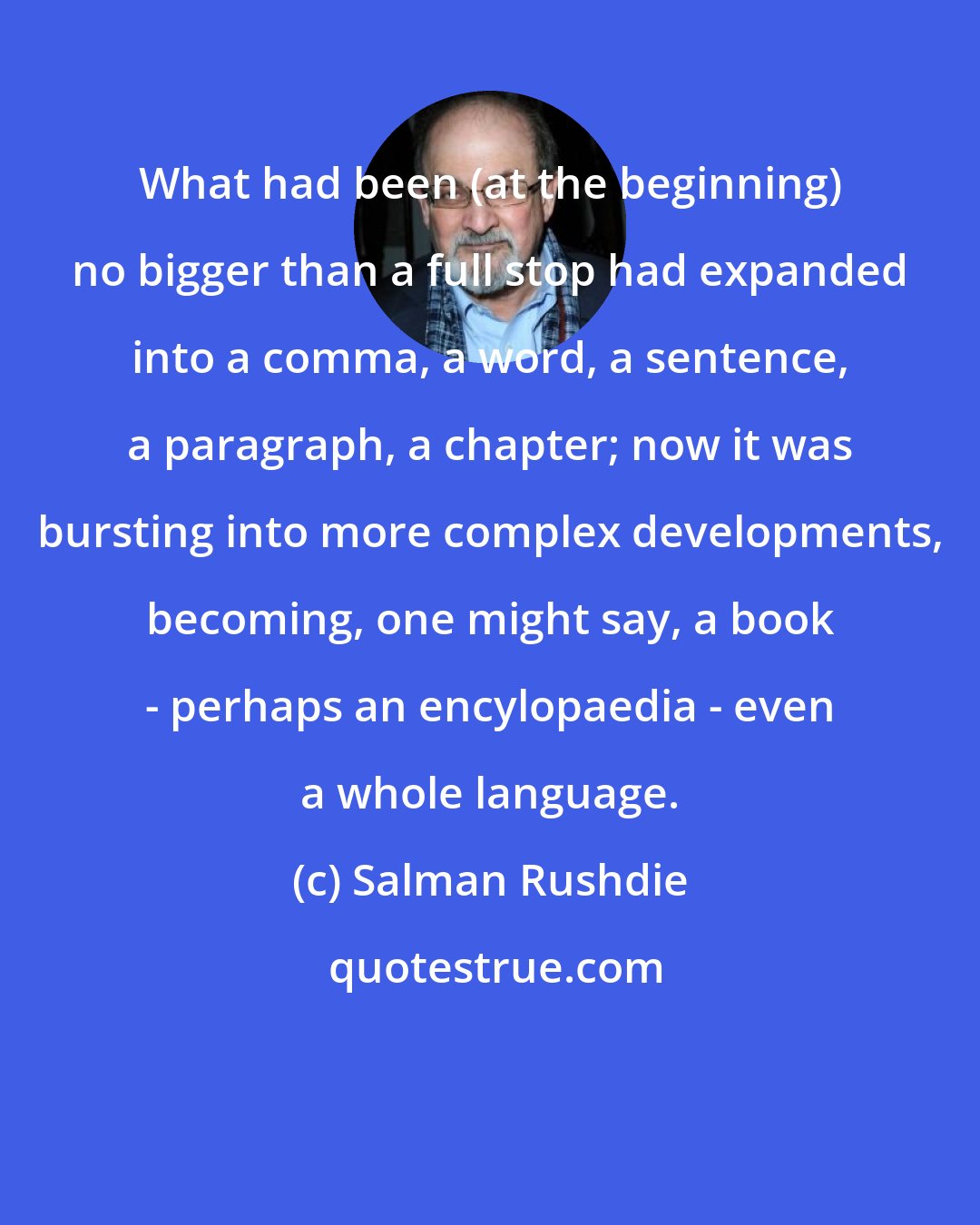 Salman Rushdie: What had been (at the beginning) no bigger than a full stop had expanded into a comma, a word, a sentence, a paragraph, a chapter; now it was bursting into more complex developments, becoming, one might say, a book - perhaps an encylopaedia - even a whole language.