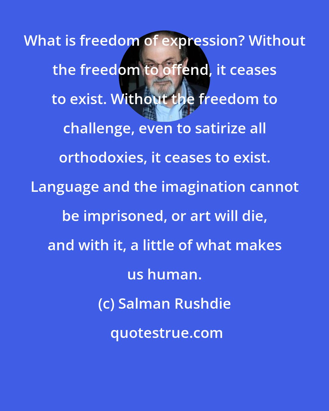 Salman Rushdie: What is freedom of expression? Without the freedom to offend, it ceases to exist. Without the freedom to challenge, even to satirize all orthodoxies, it ceases to exist. Language and the imagination cannot be imprisoned, or art will die, and with it, a little of what makes us human.