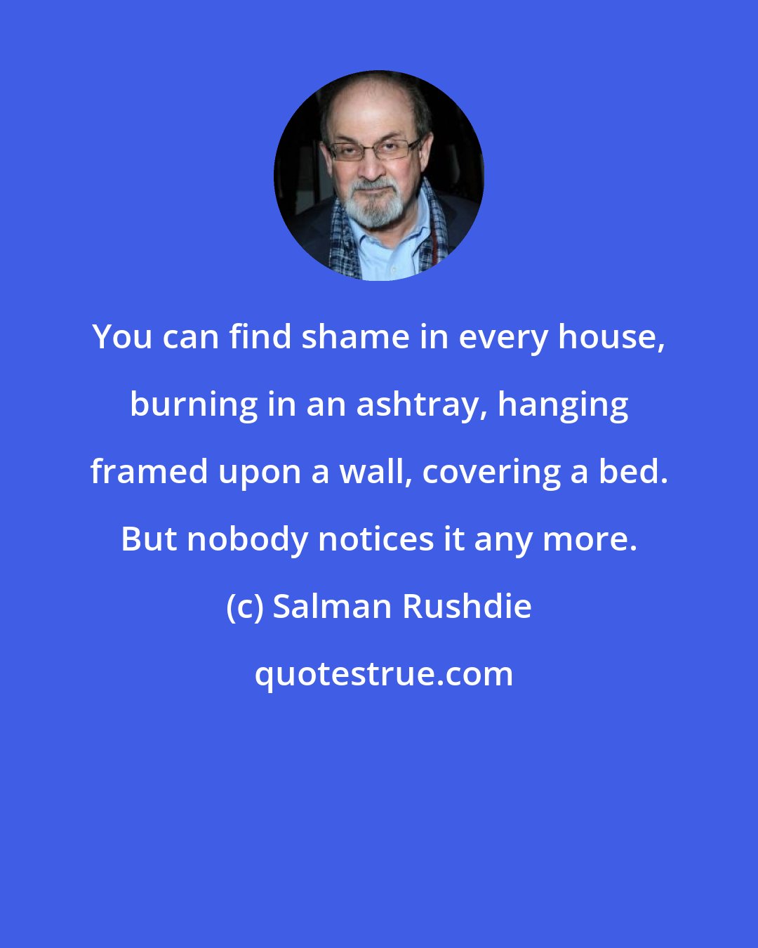 Salman Rushdie: You can find shame in every house, burning in an ashtray, hanging framed upon a wall, covering a bed. But nobody notices it any more.