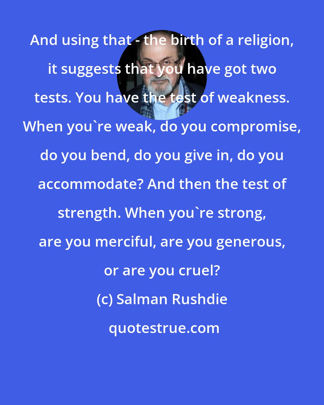 Salman Rushdie: And using that - the birth of a religion, it suggests that you have got two tests. You have the test of weakness. When you're weak, do you compromise, do you bend, do you give in, do you accommodate? And then the test of strength. When you're strong, are you merciful, are you generous, or are you cruel?