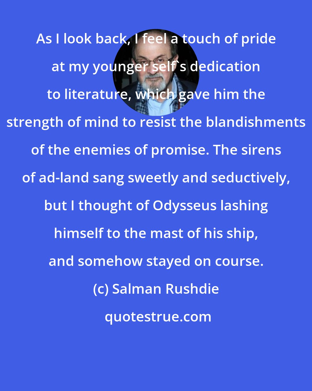 Salman Rushdie: As I look back, I feel a touch of pride at my younger self's dedication to literature, which gave him the strength of mind to resist the blandishments of the enemies of promise. The sirens of ad-land sang sweetly and seductively, but I thought of Odysseus lashing himself to the mast of his ship, and somehow stayed on course.