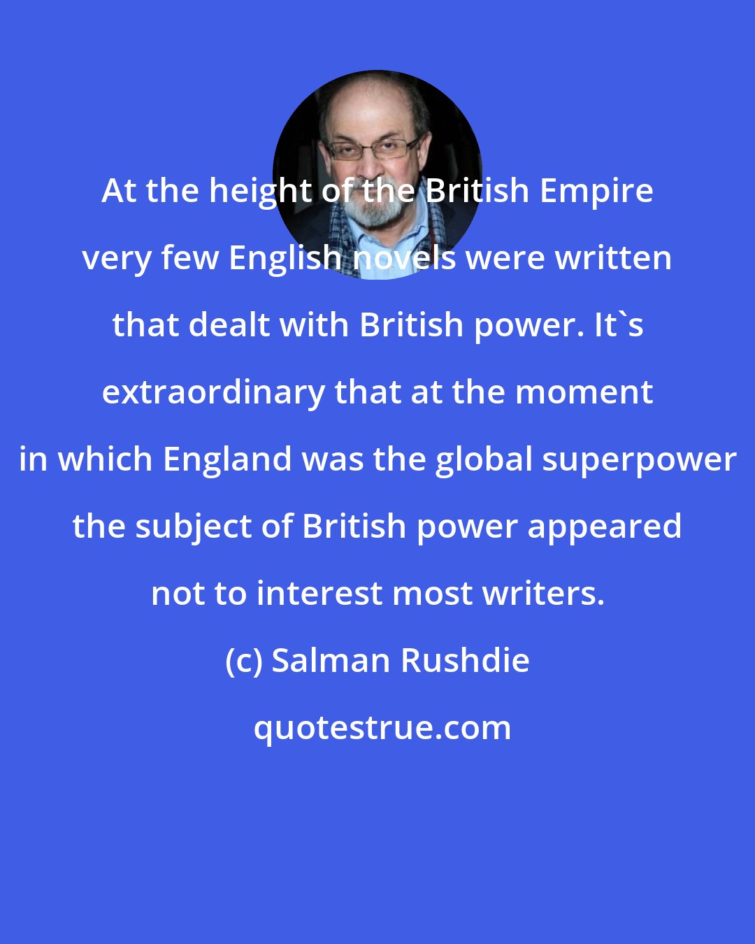 Salman Rushdie: At the height of the British Empire very few English novels were written that dealt with British power. It's extraordinary that at the moment in which England was the global superpower the subject of British power appeared not to interest most writers.