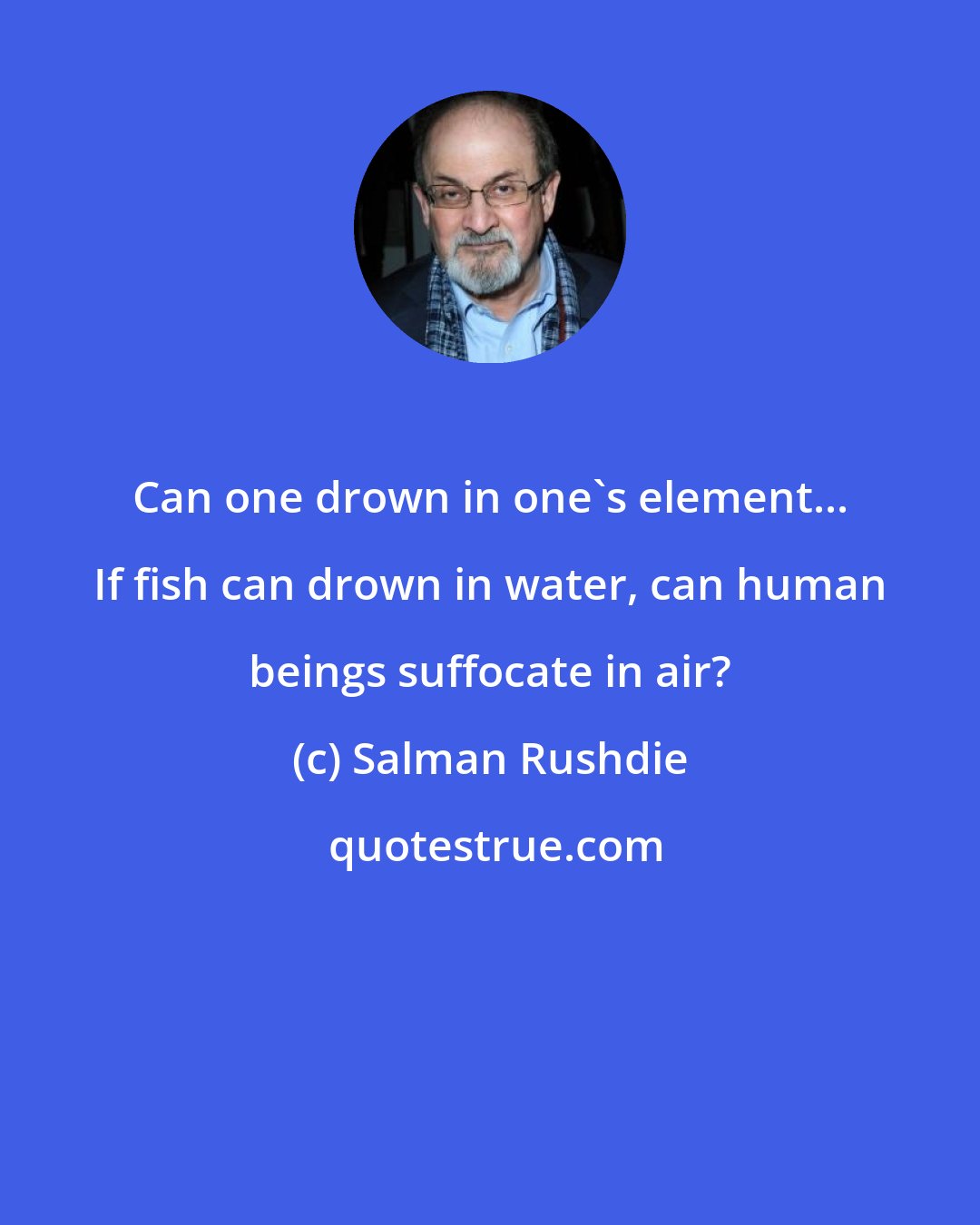 Salman Rushdie: Can one drown in one's element... If fish can drown in water, can human beings suffocate in air?