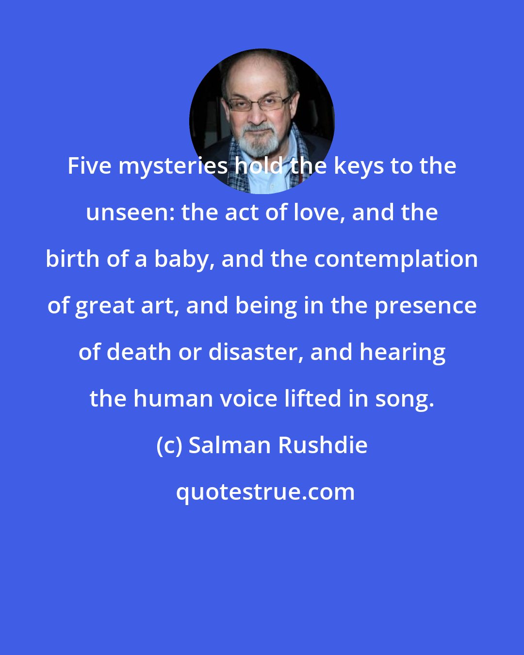 Salman Rushdie: Five mysteries hold the keys to the unseen: the act of love, and the birth of a baby, and the contemplation of great art, and being in the presence of death or disaster, and hearing the human voice lifted in song.