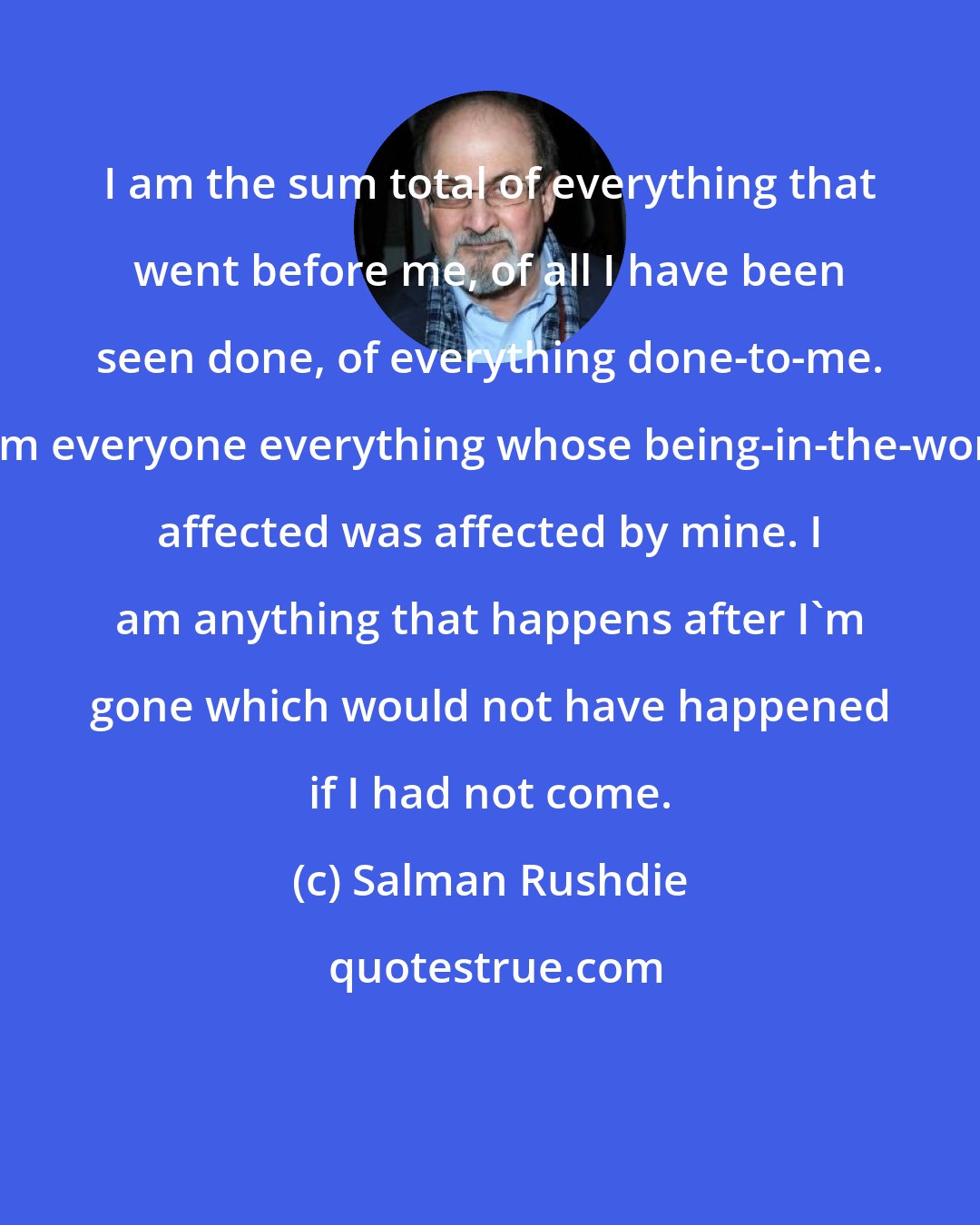 Salman Rushdie: I am the sum total of everything that went before me, of all I have been seen done, of everything done-to-me. I am everyone everything whose being-in-the-world affected was affected by mine. I am anything that happens after I'm gone which would not have happened if I had not come.