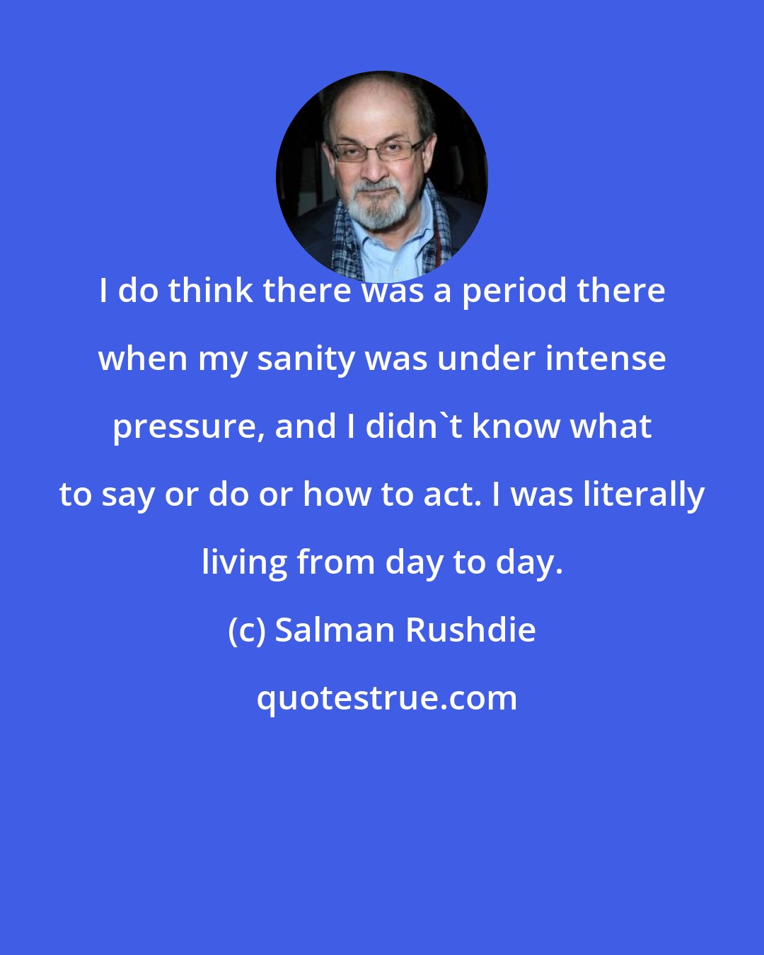 Salman Rushdie: I do think there was a period there when my sanity was under intense pressure, and I didn't know what to say or do or how to act. I was literally living from day to day.