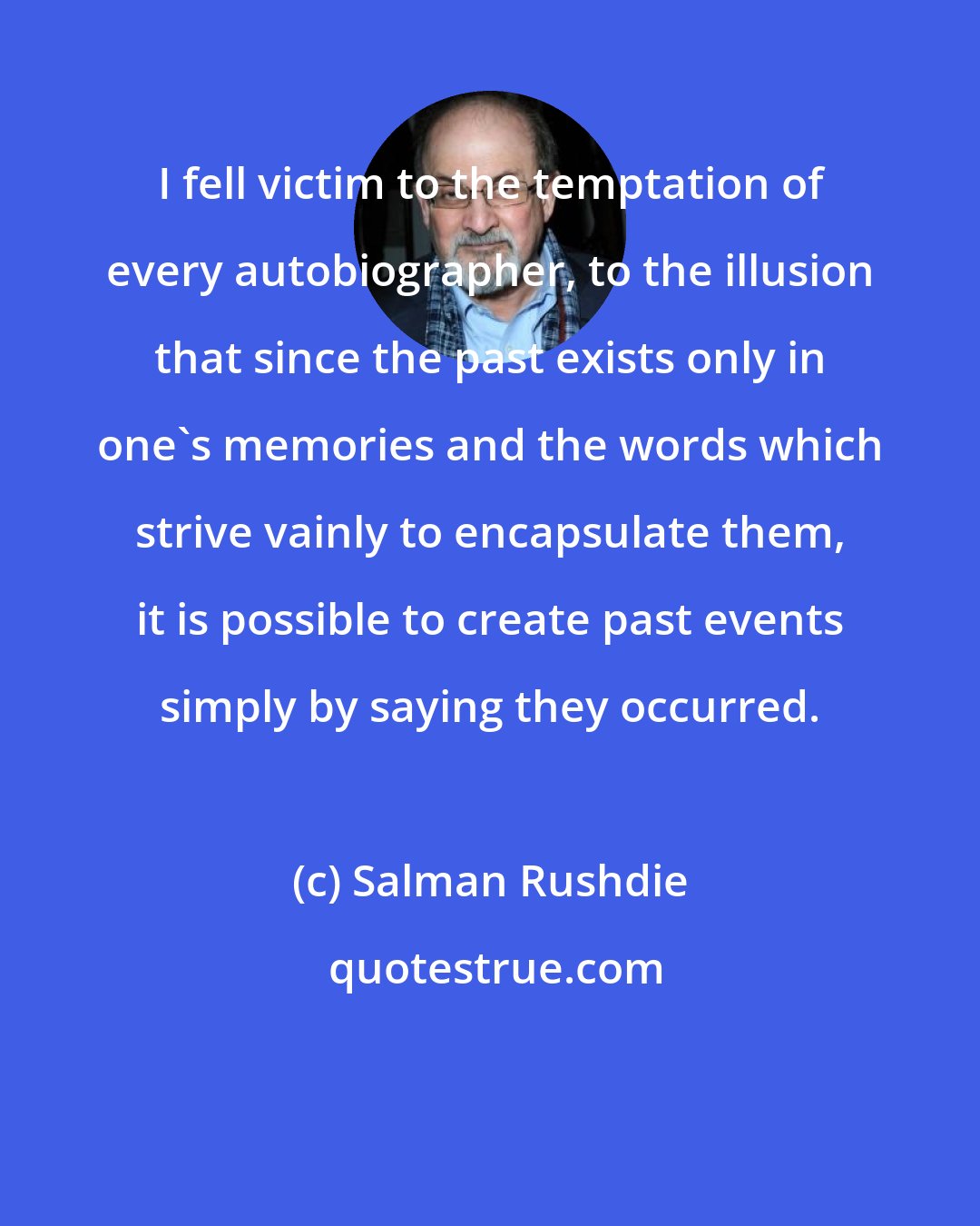 Salman Rushdie: I fell victim to the temptation of every autobiographer, to the illusion that since the past exists only in one's memories and the words which strive vainly to encapsulate them, it is possible to create past events simply by saying they occurred.