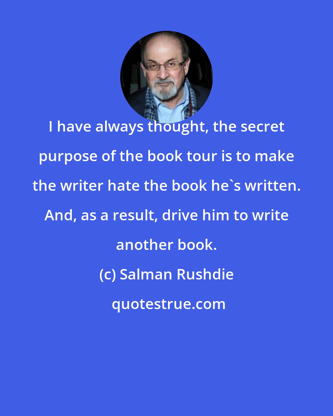 Salman Rushdie: I have always thought, the secret purpose of the book tour is to make the writer hate the book he's written. And, as a result, drive him to write another book.