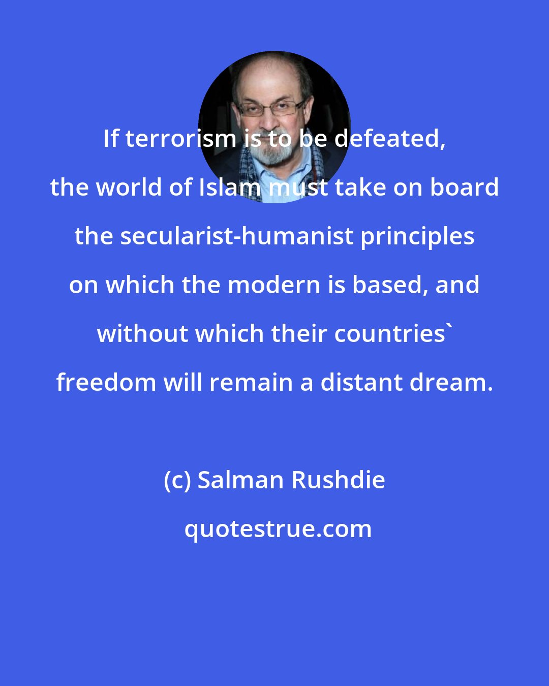 Salman Rushdie: If terrorism is to be defeated, the world of Islam must take on board the secularist-humanist principles on which the modern is based, and without which their countries' freedom will remain a distant dream.