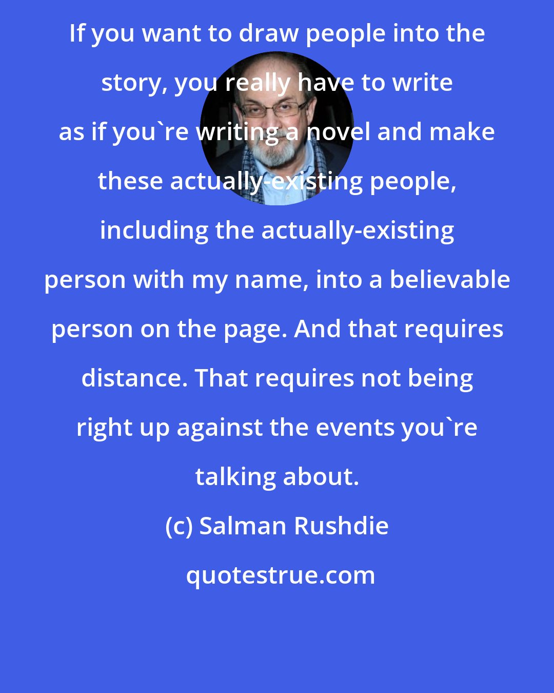 Salman Rushdie: If you want to draw people into the story, you really have to write as if you're writing a novel and make these actually-existing people, including the actually-existing person with my name, into a believable person on the page. And that requires distance. That requires not being right up against the events you're talking about.