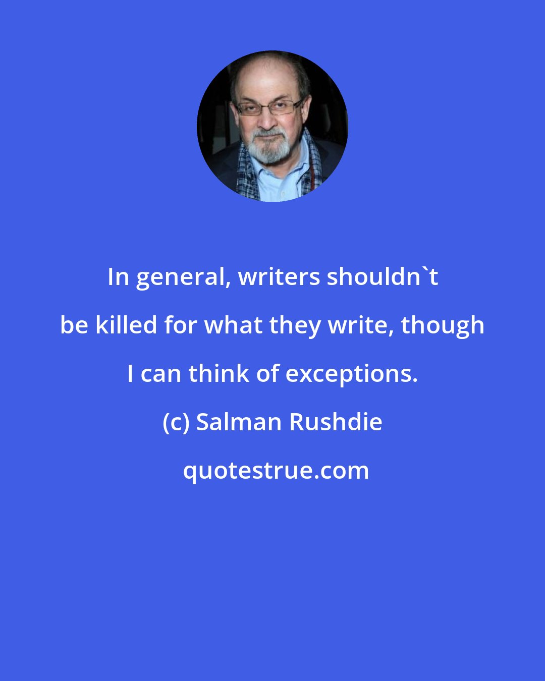 Salman Rushdie: In general, writers shouldn't be killed for what they write, though I can think of exceptions.