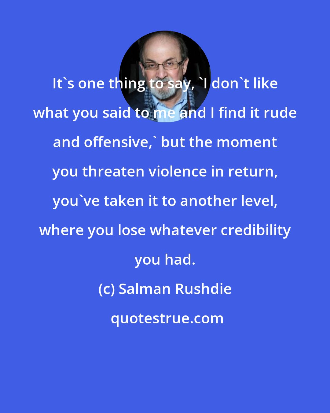 Salman Rushdie: It's one thing to say, 'I don't like what you said to me and I find it rude and offensive,' but the moment you threaten violence in return, you've taken it to another level, where you lose whatever credibility you had.