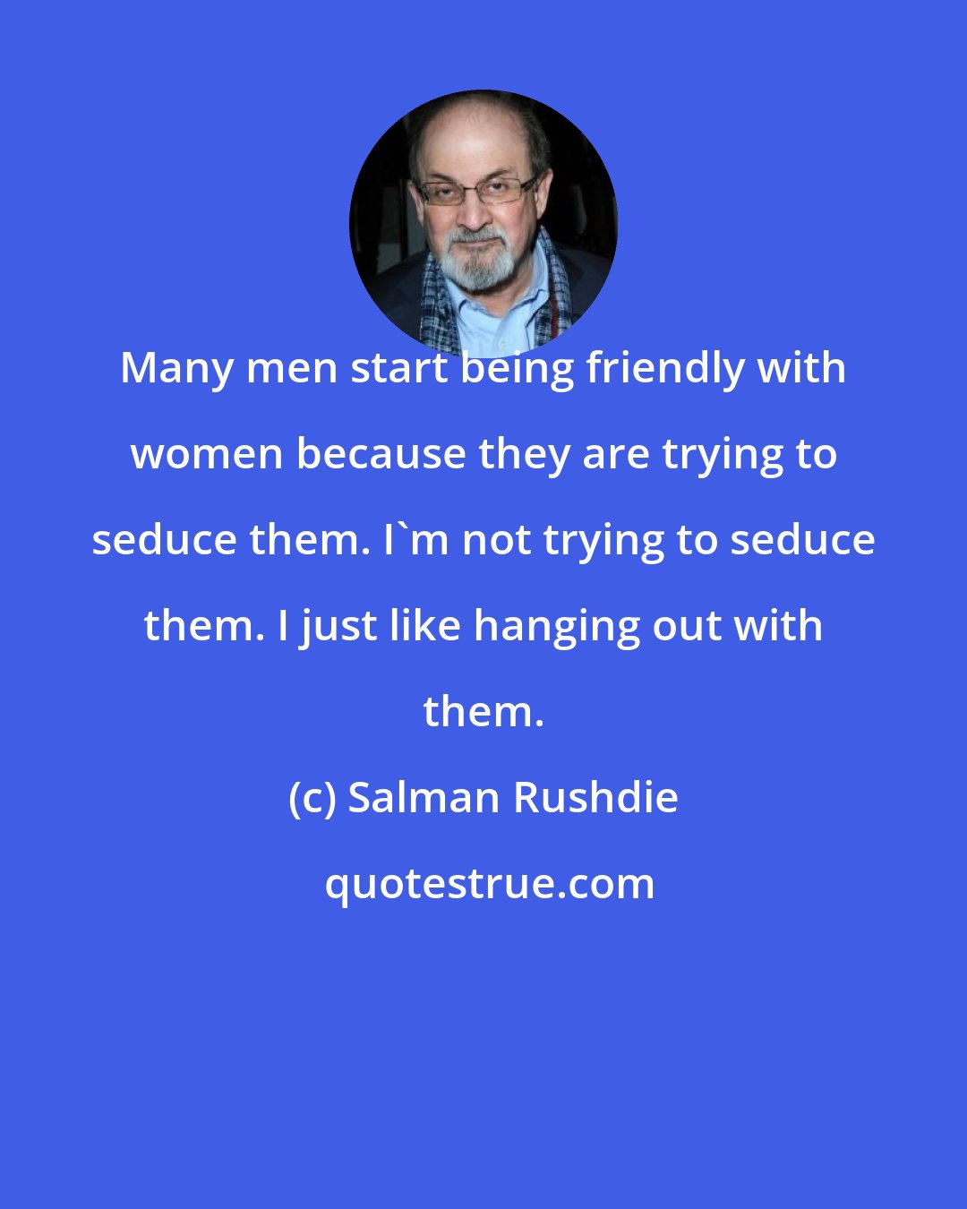 Salman Rushdie: Many men start being friendly with women because they are trying to seduce them. I'm not trying to seduce them. I just like hanging out with them.