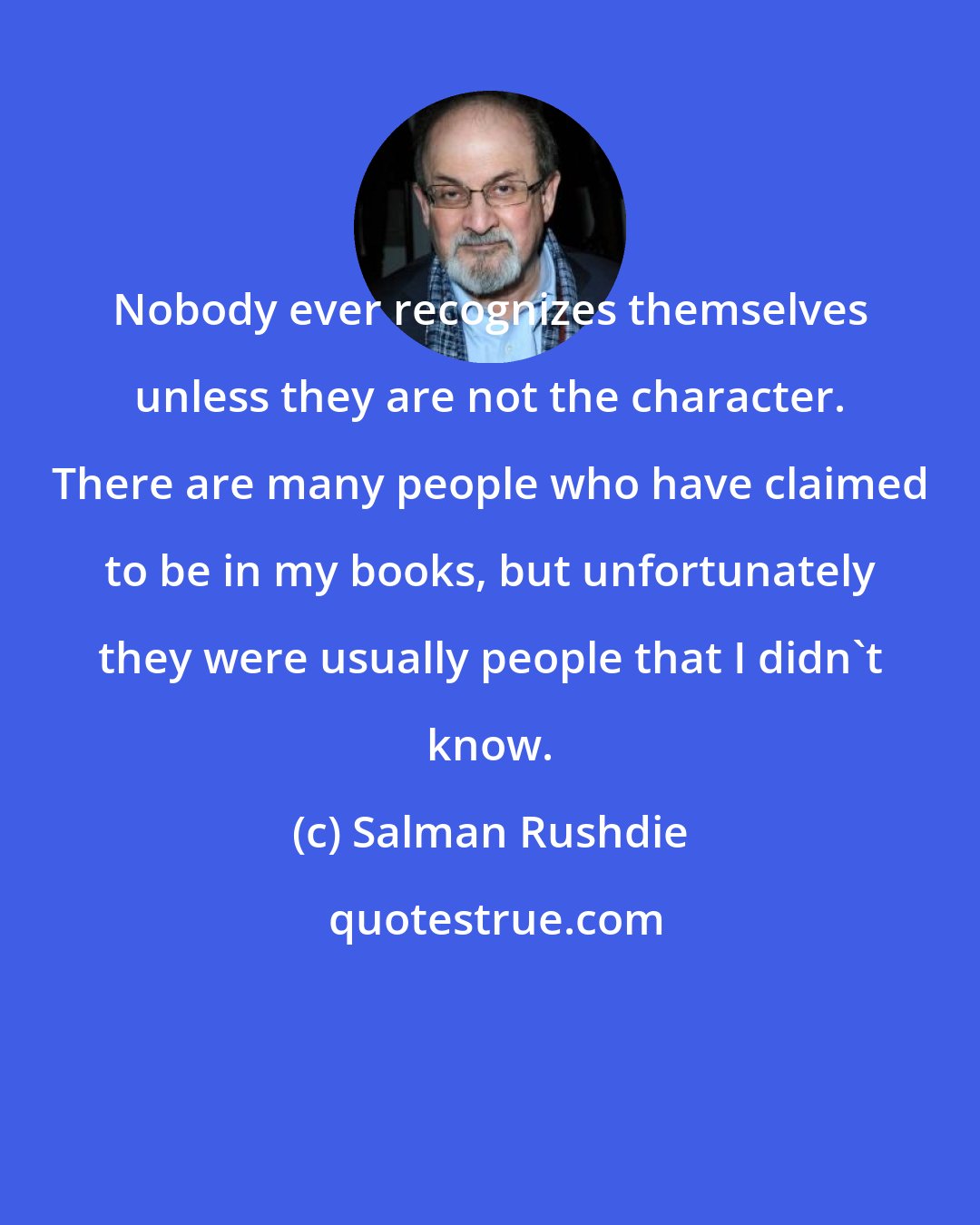 Salman Rushdie: Nobody ever recognizes themselves unless they are not the character. There are many people who have claimed to be in my books, but unfortunately they were usually people that I didn't know.