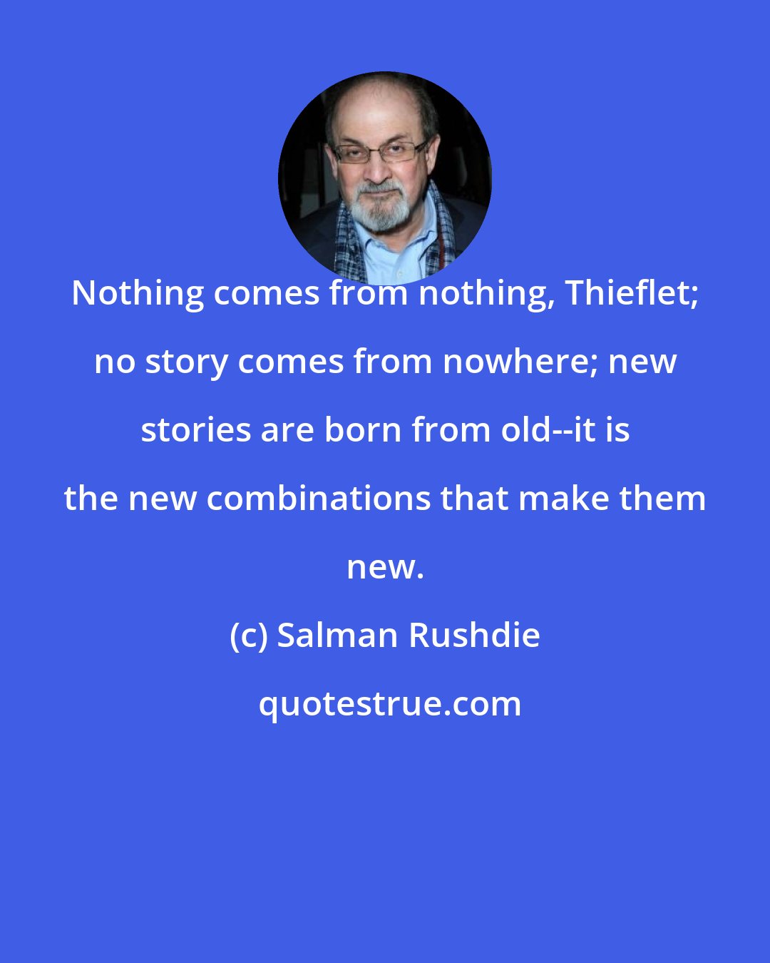 Salman Rushdie: Nothing comes from nothing, Thieflet; no story comes from nowhere; new stories are born from old--it is the new combinations that make them new.