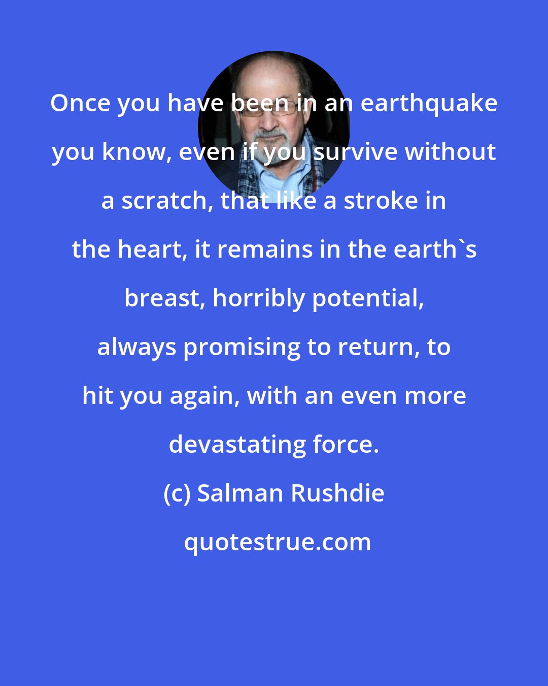 Salman Rushdie: Once you have been in an earthquake you know, even if you survive without a scratch, that like a stroke in the heart, it remains in the earth's breast, horribly potential, always promising to return, to hit you again, with an even more devastating force.