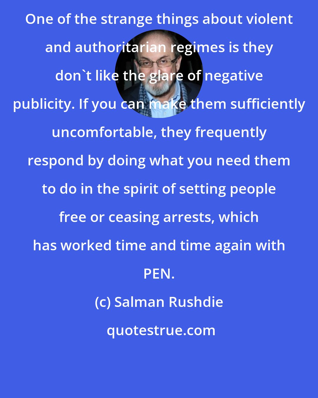 Salman Rushdie: One of the strange things about violent and authoritarian regimes is they don't like the glare of negative publicity. If you can make them sufficiently uncomfortable, they frequently respond by doing what you need them to do in the spirit of setting people free or ceasing arrests, which has worked time and time again with PEN.