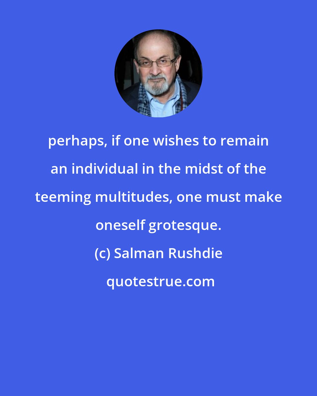 Salman Rushdie: perhaps, if one wishes to remain an individual in the midst of the teeming multitudes, one must make oneself grotesque.