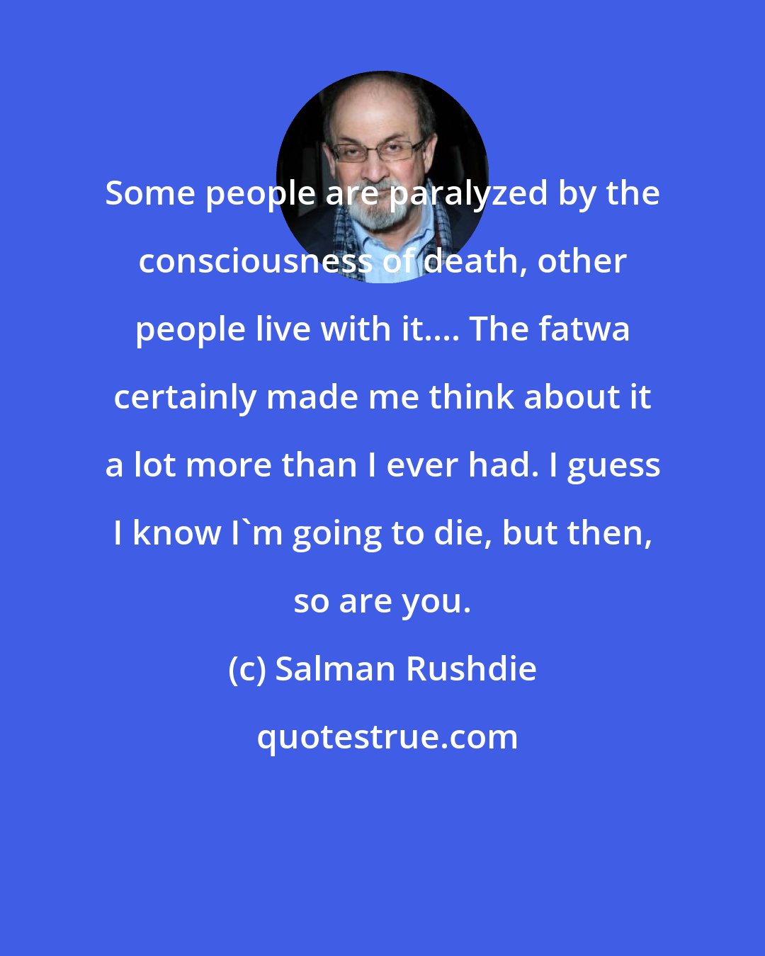 Salman Rushdie: Some people are paralyzed by the consciousness of death, other people live with it.... The fatwa certainly made me think about it a lot more than I ever had. I guess I know I'm going to die, but then, so are you.