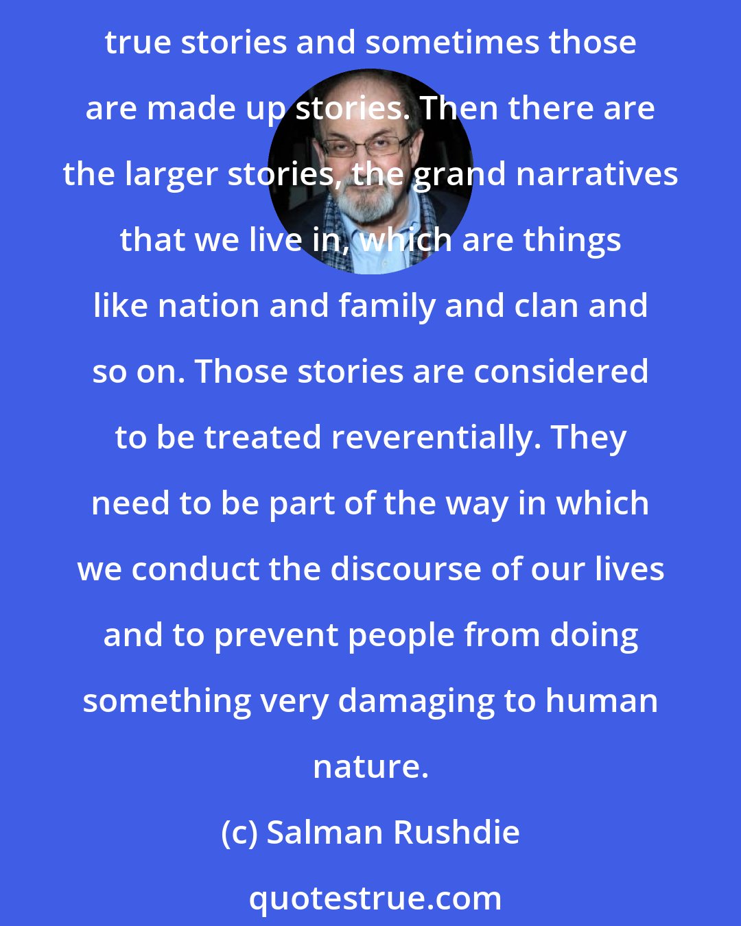 Salman Rushdie: The desire for story is very, very deep in human beings. We are the only creature in the world that does this; we are the only creature that tells stories, and sometimes those are true stories and sometimes those are made up stories. Then there are the larger stories, the grand narratives that we live in, which are things like nation and family and clan and so on. Those stories are considered to be treated reverentially. They need to be part of the way in which we conduct the discourse of our lives and to prevent people from doing something very damaging to human nature.