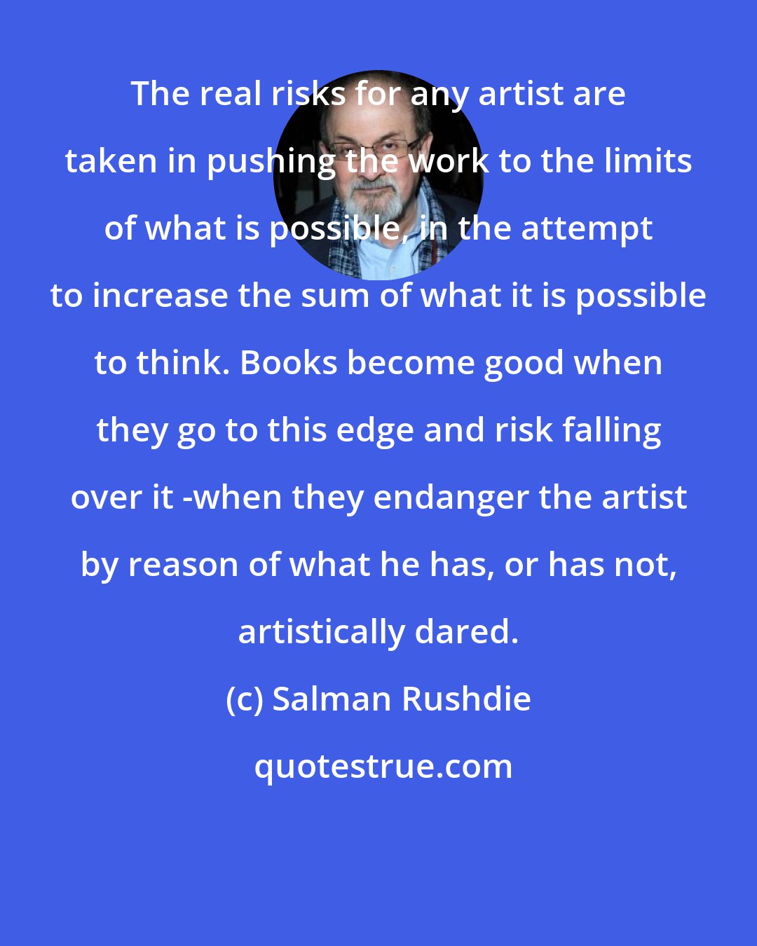 Salman Rushdie: The real risks for any artist are taken in pushing the work to the limits of what is possible, in the attempt to increase the sum of what it is possible to think. Books become good when they go to this edge and risk falling over it -when they endanger the artist by reason of what he has, or has not, artistically dared.