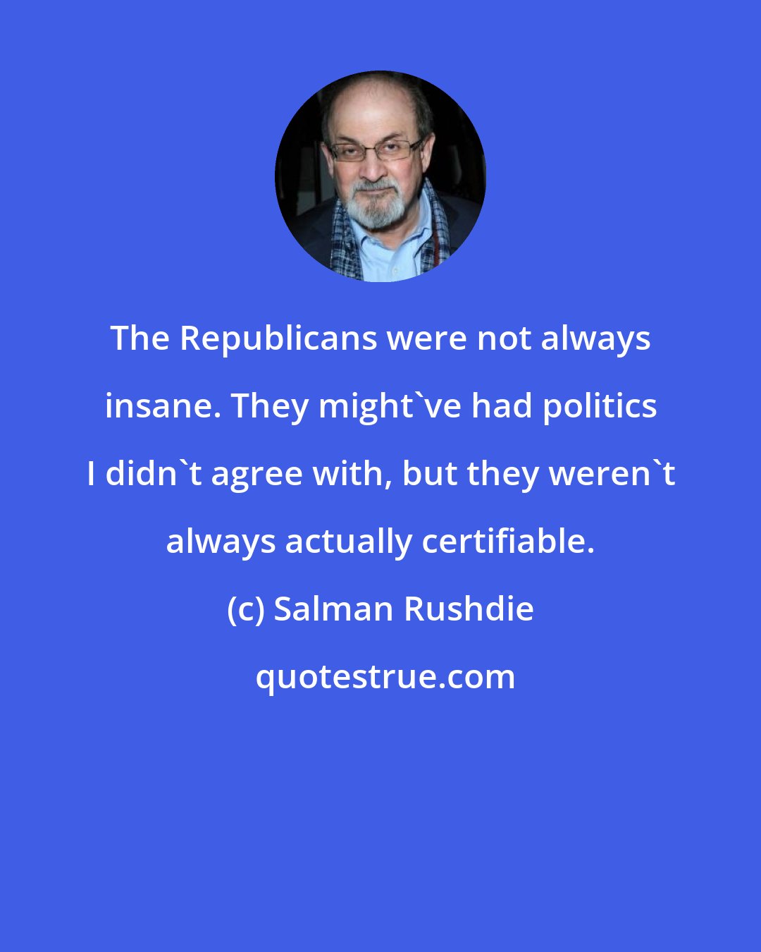 Salman Rushdie: The Republicans were not always insane. They might've had politics I didn't agree with, but they weren't always actually certifiable.